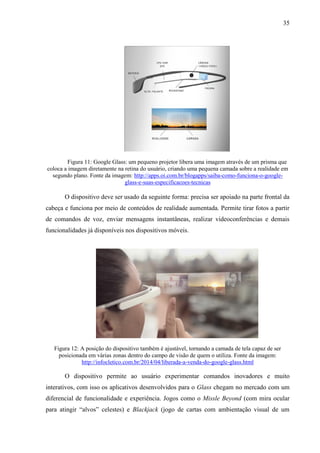 35
Figura 11: Google Glass: um pequeno projetor libera uma imagem através de um prisma que
coloca a imagem diretamente na retina do usuário, criando uma pequena camada sobre a realidade em
segundo plano. Fonte da imagem: http://apps.oi.com.br/blogapps/saiba-como-funciona-o-google-
glass-e-suas-especificacoes-tecnicas
O dispositivo deve ser usado da seguinte forma: precisa ser apoiado na parte frontal da
cabeça e funciona por meio de conteúdos de realidade aumentada. Permite tirar fotos a partir
de comandos de voz, enviar mensagens instantâneas, realizar videoconferências e demais
funcionalidades já disponíveis nos dispositivos móveis.
Figura 12: A posição do dispositivo também é ajustável, tornando a camada de tela capaz de ser
posicionada em várias zonas dentro do campo de visão de quem o utiliza. Fonte da imagem:
http://infocletico.com.br/2014/04/liberada-a-venda-do-google-glass.html
O dispositivo permite ao usuário experimentar comandos inovadores e muito
interativos, com isso os aplicativos desenvolvidos para o Glass chegam no mercado com um
diferencial de funcionalidade e experiência. Jogos como o Missle Beyond (com mira ocular
para atingir “alvos” celestes) e Blackjack (jogo de cartas com ambientação visual de um
 