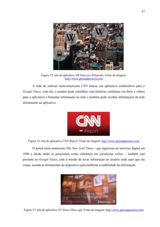 37
Figura 15: tela do aplicativo AR Glass for Wikipedia. Fonte da imagem:
http://www.glassappsource.com
A rede de notícias norte-americana CNN lançou seu aplicativo colaborativo para o
Google Glass: com ele, o usuário pode contribuir com histórias cotidianas via fotos e vídeos
para o aplicativo e fomentar informação na rede e também pode receber informações da rede
diretamente no aplicativo.
Figura 16: tela do aplicativo CNN iReport. Fonte da imagem: http://www.glassappsource.com
O jornal norte-americano The New York Times - que ingressou no universo digital em
1996 e desde então se posicionou como referência em jornalismo online – também está
presente no Google Glass, com a missão de levar informação ao usuário onde quer que ele
esteja, usando as ferramentas do dispositivo para melhorar a usabilidade da informação.
Figura 17: tela do aplicativo NY Times Glass app. Fonte da imagem: http://www.glassappsource.com
 