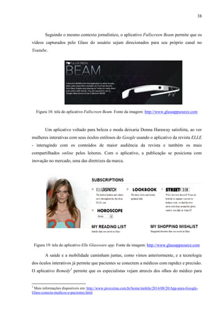 38
Seguindo o mesmo contexto jornalístico, o aplicativo Fullscreen Beam permite que os
vídeos capturados pelo Glass do usuário sejam direcionados para seu próprio canal no
Youtube.
Figura 18: tela do aplicativo Fullscreen Beam. Fonte da imagem: http://www.glassappsource.com
Um aplicativo voltado para beleza e moda deixaria Donna Haraway satisfeita, ao ver
mulheres interativas com seus óculos estilosos do Google usando o aplicativo da revista ELLE
- interagindo com os conteúdos de maior audiência da revista e também os mais
compartilhados online pelos leitores. Com o aplicativo, a publicação se posiciona com
inovação no mercado, uma das diretrizes da marca.
Figura 19: tela do aplicativo Elle Glassware app. Fonte da imagem: http://www.glassappsource.com
A saúde e a mobilidade caminham juntas, como vimos anteriormente, e a tecnologia
dos óculos interativos já permite que pacientes se conectem a médicos com rapidez e precisão.
O aplicativo Remedy3
permite que os especialistas vejam através dos olhos do médico para
3
Mais informações disponíveis em: http://www.proxxima.com.br/home/mobile/2014/08/20/App-para-Google-
Glass-conecta-medicos-e-pacientes.html
 
