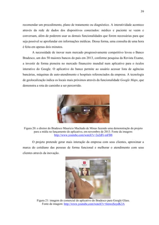 39
recomendar um procedimento, plano de tratamento ou diagnóstico. A interatividade acontece
através da rede de dados dos dispositivos conectados: médico e paciente se veem e
conversam, além de poderem usar as demais funcionalidades que forem necessárias para que
seja possível se aprofundar em informações médicas. Dessa forma, uma consulta de uma hora
é feita em apenas dois minutos.
A necessidade de inovar num mercado progressivamente competitivo levou o Banco
Bradesco, um dos 50 maiores bancos do país em 2013, conforme pesquisa da Revista Exame,
a investir de forma pioneira no mercado financeiro mundial num aplicativo para o óculos
interativo do Google. O aplicativo do banco permite ao usuário acessar lista de agências
bancárias, máquinas de auto-atendimento e hospitais referenciados da empresa. A tecnologia
de geolocalização indica os locais mais próximos através da funcionalidade Google Maps, que
demonstra a rota do caminho a ser percorrido.
Figura 20: o diretor do Bradesco Maurício Machado de Minas fazendo uma demonstração do projeto
para a mídia no lançamento do aplicativo, em novembro de 2013. Fonte da imagem:
http://www.youtube.com/watch?v=2a2dFr-mFB8
O projeto pretende gerar mais interação da empresa com seus clientes, aproximar a
marca do cotidiano das pessoas de forma funcional e melhorar o atendimento com seus
clientes através da inovação.
Figura 21: imagem do comercial do aplicativo do Bradesco para Google Glass.
Fonte da imagem: http://www.youtube.com/watch?v=6mwoSoydK3A
 