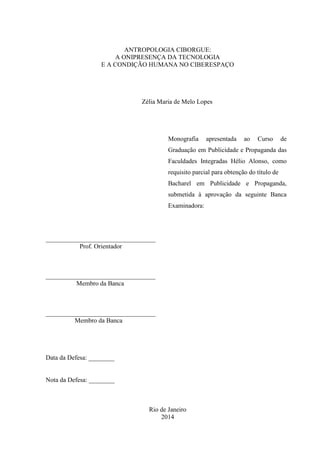 ANTROPOLOGIA CIBORGUE:
A ONIPRESENÇA DA TECNOLOGIA
E A CONDIÇÃO HUMANA NO CIBERESPAÇO
Zélia Maria de Melo Lopes
Monografia apresentada ao Curso de
Graduação em Publicidade e Propaganda das
Faculdades Integradas Hélio Alonso, como
requisito parcial para obtenção do título de
Bacharel em Publicidade e Propaganda,
submetida à aprovação da seguinte Banca
Examinadora:
__________________________________
Prof. Orientador
__________________________________
Membro da Banca
__________________________________
Membro da Banca
Data da Defesa: ________
Nota da Defesa: ________
Rio de Janeiro
2014
 