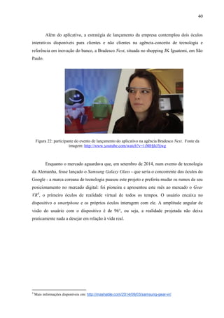 40
Além do aplicativo, a estratégia de lançamento da empresa contemplou dois óculos
interativos disponíveis para clientes e não clientes na agência-conceito de tecnologia e
referência em inovação do banco, a Bradesco Next, situada no shopping JK Iguatemi, em São
Paulo.
Figura 22: participante do evento de lançamento do aplicativo na agência Bradesco Next. Fonte da
imagem: http://www.youtube.com/watch?v=1iMHjhJ3jwg
Enquanto o mercado aguardava que, em setembro de 2014, num evento de tecnologia
da Alemanha, fosse lançado o Samsung Galaxy Glass - que seria o concorrente dos óculos do
Google - a marca coreana de tecnologia pausou este projeto e preferiu mudar os rumos de seu
posicionamento no mercado digital: foi pioneira e apresentou este mês ao mercado o Gear
VR4
, o primeiro óculos de realidade virtual de todos os tempos. O usuário encaixa no
dispositivo o smartphone e os próprios óculos interagem com ele. A amplitude angular de
visão do usuário com o dispositivo é de 96°, ou seja, a realidade projetada não deixa
praticamente nada a desejar em relação à vida real.
4
Mais informações disponíveis em: http://mashable.com/2014/09/03/samsung-gear-vr/
 