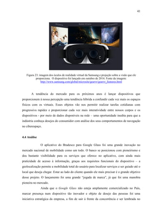 41
Figura 23: imagem dos óculos de realidade virtual da Samsung e projeção sobre a visão que ele
proporciona. O dispositivo foi lançado em outubro de 2014. Fonte da imagem:
http://www.samsung.com/global/microsite/gearvr/gearvr_features.html
A tendência do mercado para os próximos anos é lançar dispositivos que
proporcionem à nossa percepção uma tendência híbrida a confundir cada vez mais os espaços
físicos com os virtuais. Esses objetos vão nos permitir realizar tarefas cotidianas com
progressiva rapidez e proporcionar cada vez mais interatividade entre nossos corpos e os
dispositivos - por meio de dados disponíveis na rede – uma oportunidade inedita para que a
indústria conheça desejos do consumidor com análise dos seus comportamentos de navegação
no ciberespaço.
4.4 Análise
O aplicativo do Bradesco para Google Glass foi uma grande inovação no
mercado nacional de mobilidade como um todo. O banco se posicionou com pioneirismo e
deu bastante visibilidade para os serviços que oferece no aplicativo, com ainda mais
praticidade de acesso à informação, graças aos requisitos funcionais do dispositivo – a
geolocalização permite a mobilidade total do usuário para localizar serviços e ser guiado até o
local que deseja chegar. Estar ao lado do cliente quando ele mais precisar é o grande objetivo
desse projeto. O lançamento foi uma grande “jogada de marca”, já que foi uma manobra
pioneira no mercado.
Ainda que o Google Glass não esteja amplamente comercializado no País,
marcar presença num dispositivo tão inovador e objeto de desejo das pessoas foi uma
iniciativa estratégica da empresa, a fim de sair à frente da concorrência e ser lembrada no
 