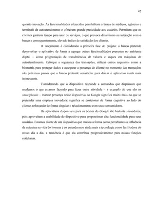 42
quesito inovação. As funcionalidades oferecidas possibilitam a busca de médicos, agências e
terminais de autoatendimento e oferecem grande praticidade aos usuários. Permitem que os
clientes ganhem tempo para usar os serviços, o que provoca dinamismo na interação com o
banco e consequentemente, elevado índice de satisfação dos clientes.
O lançamento é considerado a primeira fase do projeto: o banco pretende
desenvolver o aplicativo de forma a agregar outras funcionalidades presentes no ambiente
digital – como programação de transferências de valores e saques em máquinas de
autoatendimento. Reforçar a segurança das transações, utilizar outros requisitos como a
biometria para proteger dados e assegurar a presença do cliente no momento das transações
são próximos passos que o banco pretende considerar para deixar o aplicativo ainda mais
interessante.
Considerando que o dispositivo responde a comandos que dispensam que
mudemos o que estamos fazendo para fazer outra atividade – a exemplo do que são os
smartphones – marcar presença nesse dispositivo do Google significa muito mais do que se
pretender uma empresa inovadora: significa se posicionar de forma cognitiva ao lado do
cliente, reforçando de forma singular o relacionamento com seus consumidores.
Os aplicativos disponíveis para os óculos do Google são bastante inovadores,
pois aproveitam a usabilidade do dispositivo para proporcionar alta funcionalidade para seus
usuários. Estamos diante de um dispositivo que mudou a forma como percebemos a influência
da máquina na vida do homem e ao entendermos ainda mais a tecnologia como facilitadora do
nosso dia a dia, a tendência é que ela contribua progressivamente para nossas funções
cotidianas.
 