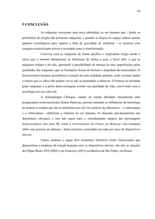 43
5 CONCLUSÃO
As máquinas trouxeram uma nova identidade ao ser humano que - desde os
primórdios da criação das primeiras máquinas, e quando se lançou no espaço sideral usando
aparatos tecnológicos para superar a falta de gravidade do ambiente - se mostrou com
coragem essencial para mover a sociedade rumo à transformação.
Conviver com as máquinas de forma pacífica e inspiradora exigiu desde o
início que o homem interpretasse as diferenças de forma a usar, a favor dele, o que as
máquinas tinham e ele não, ignorando a possibilidade de ameaça às suas imperfeições pelas
qualidades das máquinas (que as limitações físicas do homem o impediam de transcender). O
discernimento humano possibilitou a criação de uma realidade paralela, onde circulam dados
e rastros que os olhos não podem ver se não se pretendem a observar. O homem se encantou
pelas máquinas e a partir delas conseguiu evoluir sua qualidade de vida, convivendo com a
tecnologia em sua vida real.
A Antropologia Ciborgue, campo de estudo abordado inicialmente pela
pesquisadora norte-americana Donna Haraway, permite entender as influências da tecnologia
no homem à medida que ele se transforma por ela. Os cenários da cibernética – o ciberespaço
e a cibercultura - definiram a releitura do ser humano. O chamado pós-humanismo nos
denominou ciborgues e isso não causa mais o estranhamento utópico dos personagens
hollywoodianos dos anos 90, como o Exterminador do Futuro ou Robocop: nos tornamos
robôs sem precisar de próteses - basta estarmos conectados em rede por meio de dispositivos
móveis.
Vamos analisar a seguir dois momentos históricos muito interessantes que
demonstram a mudança da relação humana com os dispositivos móveis: são eles as eleições
dos Papas Bento XVI (2005) e de Francisco (2013) na Basílica de São Pedro, em Roma.
 