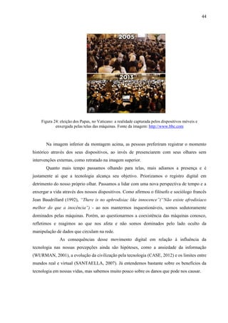 44
Figura 24: eleição dos Papas, no Vaticano: a realidade capturada pelos dispositivos móveis e
enxergada pelas telas das máquinas. Fonte da imagem: http://www.bbc.com
Na imagem inferior da montagem acima, as pessoas preferiram registrar o momento
histórico através dos seus dispositivos, ao invés de presenciarem com seus olhares sem
intervenções externas, como retratado na imagem superior.
Quanto mais tempo passamos olhando para telas, mais adiamos a presença e é
justamente aí que a tecnologia alcança seu objetivo. Priorizamos o registro digital em
detrimento do nosso próprio olhar. Passamos a lidar com uma nova perspectiva de tempo e a
enxergar a vida através dos nossos dispositivos. Como afirmou o filósofo e sociólogo francês
Jean Baudrillard (1992), “There is no aphrodisiac like innocence”(“Não existe afrodisíaco
melhor do que a inocência”) - ao nos mantermos inquestionáveis, somos sedutoramente
dominados pelas máquinas. Porém, ao questionarmos a coexistência das máquinas conosco,
refletimos e reagimos ao que nos afeta e não somos dominados pelo lado oculto da
manipulação de dados que circulam na rede.
As consequências desse movimento digital em relação à influência da
tecnologia nas nossas percepções ainda são hipóteses, como a ansiedade da informação
(WURMAN, 2001), a evolução da civilização pela tecnologia (CASE, 2012) e os limites entre
mundos real e virtual (SANTAELLA, 2007). Já entendemos bastante sobre os benefícios da
tecnologia em nossas vidas, mas sabemos muito pouco sobre os danos que pode nos causar.
 