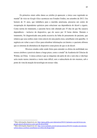 45
Os primeiros sinais sobre danos ao cérebro já aparecem: o único caso registrado no
mundo5
de vício no Google Glass aconteceu nos Extados Unidos, em setembro de 2013. Um
homem de 31 anos, que trabalhava para a marinha americana, procurou um centro de
recuperação de dependentes químicos para solucionar sua dependência de álcool e cigarro.
Como norma do tratamento, o paciente havia sido afastado por 35 dias do que lhe causava
dependência - inclusive do dispositivo, que ele usava por 18 horas diárias. Durante o
tratamento, foi diagnosticada uma perda excessiva da linha de pensamento do paciente, que
relatava que seus sonhos eram vistos através de uma janela cinza, semelhante à do aparelho. A
urgência em voltar a usar o Glass para relembrar informações era latente e o paciente afirmou
que os sintomas de abstinência do dispositivo eram piores do que os do álcool.
Diversos estudos estão sendo feitos para entender os efeitos da mobilidade nos
nossos cérebros e possíveis danos a longo prazo, como o estudo6
da Academia de Ciências de
Wuhan, na China. A única certeza é que as máquinas são parte de nós e sem elas a vida hoje
seria muito menos interativa e muito mais difícil, sem a redescoberta de nós mesmos, sob o
ponto de vista da atuação da tecnologia em nossas vidas.
5
Mais informações disponíveis em: http://epoca.globo.com/vida/noticia/2014/11/primeiro-caso-de-bvicio-em-
google-glassb-abstinencia-e-pior-que-do-alcool.html
6
Mais informações disponíveis em: http://www.techtudo.com.br/noticias/noticia/2012/01/viciados-em-internet-
sofrem-danos-cerebrais-semelhantes-ao-efeito-de-drogas.html
 