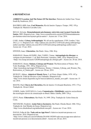 46
6 REFERÊNCIAS
AMBIENT Location And The Future Of The Interface. Palestra de Amber Case. Texas:
South By Southwest, 2012.
BAUDRILLARD, Jean. Cool Memories. Rio de Janeiro: Espaço e Tempo, 1992. 195 p.
Tradução de: Maurício Carvalho Lírio.
BULLE, Sylvaine. Demasiadamente pós-humano: entrevista com Laymert Garcia dos
Santos. 2005. Disponível em: <http://www.scientificcircle.com/pt/62558/demasiadamente-
pos-humano-entrevista-laymert-garcia-santos/>. Acesso em: 15 out. 2014.
CASE, Amber. Cyborg Anthropologist: We all can be superhuman. CNN. London, 5 dez.
2012. p. 1-1. Disponível em: <http://edition.cnn.com/2012/12/05/tech/cyborg-anthropology-
amber-case/http://edition.cnn.com/2012/12/05/tech/cyborg-anthropology-amber-case/>.
Acesso em: 15 out. 2014.
EPSTEIN, Isaac. Cibernética. São Paulo: Ática, 1986. 96 p.
HARAWAY, Donna; KUNZRU, Hari; TADEU, Tomaz. Antropologia do ciborgue: as
vertigens do pós-humano. 2. ed. Belo Horizonte: Autentica, 2000. 128 p. Disponível em:
<https://we.riseup.net/assets/128240/antropologia do ciborgue.pdf>. Acesso em: 20 out. 2014.
HARAWAY, Donna. Simians, Cyborgs and Women: The Reinvention of Nature. New
York: Routledge, 1991. 309 p. Disponível em:
<http://monoskop.org/images/f/f3/Haraway_Donna_J_Simians_Cyborgs_and_Women_The_
Reinvention_of_Nature.pdf>. Acesso em: 20 out. 2014.
HUXLEY, Aldoux. Admirável Mundo Novo. 5. ed. Porto Alegre: Globo, 1979. 147 p.
Tradução de: Vidal de Oliveira e Lino Vallandro. Disponível em:
<http://www.forum.fequimfar.org.br/Anexos/admiravel_mundo_novo.pdf>. Acesso em: 15
out. 2014.
IDATTE, Paul. Chaves da Cibernética. Rio de Janeiro: Civilização Brasileira, 1972. 173 p.
Tradução de: Álvaro Cabral.
LEMOS, Andre; SANTAELLA, Lucia. Comunicação e Mobilidade: aspectos socioculturais
das tecnologias móveis de comunicação no Brasil. Bahia: Edufba, 2009. 156 p.
LÉVY, Pierre. Cibercultura. São Paulo: 34, 1999. 250 p. Tradução de: Carlos Irineu da
Costa.
NIETZSCHE, Friedrich. Assim Falava Zaratustra. São Paulo: Ebooks Brasil, 1886. 536 p.
Tradução de: José Mendes de Sousa. Disponível em:
<http://www.ebooksbrasil.org/adobeebook/zara.pdf>. Acesso em: 15 out. 2014.
PAULO, Folha de São. Tudo está na App Store?: Adesivos incentivam pessoas a se
desconectar. 2014. Disponível em:
<http://www1.folha.uol.com.br/folhinha/2014/08/1502895-tudo-esta-na-app-store-adesivos-
incentivam-pessoas-a-se-desconctarem.shtml>. Acesso em: 20 out. 2014.
 