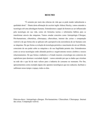 RESUMO
“É somente por meio das ciências da vida que se pode mudar radicalmente a
qualidade desta”. Diante desta afirmação do escritor inglês Aldoux Huxley, vamos entender a
tecnologia sob uma abordagem humana. Entenderemos o papel do homem ao ser influenciado
pela tecnologia em sua vida, como ele formulou teorias e reformulou hábitos para se
transformar através das máquinas. Vamos estudar conceitos como Antropologia Ciborgue,
Pós-humanismo, cibernética, ciberespaço, cibercultura, internet das coisas e computação
vestível e de que forma eles se aplicam sob a perspectiva da coexistência do ser humano com
as máquinas. De que forma a evolução da tecnologia permitiu o nascimento de um ser híbrido,
consciente do seu poder sobre as máquinas e de sua fragilidade perante elas. Entenderemos
como as novas tecnologias estão afetando positiva e negativamente nossos cérebros e nossos
relacionamentos. De que forma a indústria e o Estado inserem a tecnologia nos contextos do
capitalismo para dominar a sociedade digital – vamos entender por que os dados que circulam
na rede são o que há de mais valioso para a indústria do consumo no momento. Por fim,
apresentaremos como exemplo alguns dos aparatos tecnológicos que nos seduzem, facilitam e
sublimam nosso tempo e espaço, todos os dias.
Palavras-chave: Antropologia ciborgue. Pós-humanismo. Cibercultura. Ciberespaço. Internet
das coisas. Computação vestível.
 