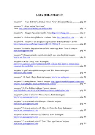LISTA DE ILUSTRAÇÕES
Imagem n° 1 – Capa do livro “Admirável Mundo Novo”, de Aldoux Huxley................ pág. 14
Imagem nº 2 – Capa revista “Superman”.
Fonte: http://www.dialbforblog.com/archives/305/......................................................... pág. 16
Imagem nº 3 – Imagem Apocalipse zumbi. Fonte: http://www.9gag.com ..................... pág. 25
Imagem nº 4 – Jovens interagindo com celulares. Fonte: http://www.flickr.com .......... pág. 28
Imagem nº5 – imagem de tela do aplicativo para celular do banco Bradesco. Fonte:
https://itunes.apple.com/br/app/bradesco/id336954985?mt=8 ........................................ pág. 29
Imagem nº6 - adesivo do projeto Not available on the App Store. Fonte da imagem:
http://notonappstore.com ................................................................................................. pág. 30
Imagem nº 7: Imagem aparatos tecnológicos de 20 anos atrás. Fonte da imagem:
http://www.9gag.com ...................................................................................................... pág. 31
Imagem nº 8: Chris Dancy. Fonte da imagem:
http://www.tecmundo.com.br/tendencias/53008-conheca-chris-dancy-o-homem-mais-
conectado-do-mundo.htm ................................................................................................ pág. 33
Imagem nº 9: gráfico comparativo dos produtos Nike. Fonte da imagem:
http://www.nike.com.br ................................................................................................... pág. 33
Imagem nº 10: Apple iWatch. Fonte da imagem: http://www.apple.com ...................... pág. 34
Imagem nº 11: Google Glass. Fonte da imagem: http://apps.oi.com.br/blogapps/saiba-como-
funciona-o-google-glass-e-suas-especificacoes-tecnicas ................................................ pág. 35
Imagem nº 12: Uso do Google Glass. Fonte da imagem:
http://infocletico.com.br/2014/04/liberada-a-venda-do-google-glass.html ..................... pág. 35
Imagem nº 13: tela do aplicativo Missle Beyond. Fonte da imagem:
http://www.glassappsource.com ...................................................................................... pág. 36
Imagem nº 14: tela do aplicativo Blackjack. Fonte da imagem:
http://www.glassappsource.com ...................................................................................... pág. 36
Imagem nº 15: tela do aplicativo AR Glass for Wikipedia. Fonte da imagem:
http://www.glassappsource.com ...................................................................................... pág. 37
Imagem nº 16: tela do aplicativo CNN iReport. Fonte da imagem:
http://www.glassappsource.com ...................................................................................... pág. 37
Imagem nº 17: tela do aplicativo NY Times Glass app. Fonte da imagem:
http://www.glassappsource.com ...................................................................................... pág. 37
 