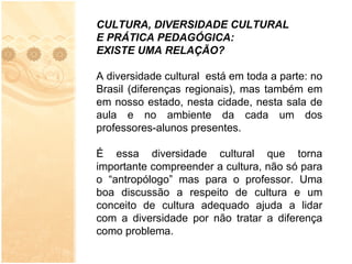 CULTURA, DIVERSIDADE CULTURAL E PRÁTICA PEDAGÓGICA: EXISTE UMA RELAÇÃO? A diversidade cultural  está em toda a parte: no Brasil (diferenças regionais), mas também em em nosso estado, nesta cidade, nesta sala de aula e no ambiente da cada um dos professores-alunos presentes. É essa diversidade cultural que torna importante compreender a cultura, não só para o “antropólogo” mas para o professor. Uma boa discussão a respeito de cultura e um conceito de cultura adequado ajuda a lidar com a diversidade por não tratar a diferença como problema.   