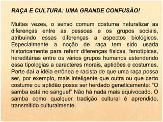 RAÇA E CULTURA: UMA GRANDE CONFUSÃO! Muitas vezes, o senso comum costuma naturalizar as diferenças entre as pessoas e os grupos sociais, atribuindo essas diferenças a aspectos biológicos. Especialmente a noção de raça tem sido usada historicamente para referir diferenças físicas, fenotípicas, hereditárias entre os vários grupos humanos estendendo essa tipologias a caracteres morais, aptidões e costumes. Parte daí a idéia errônea e racista de que uma raça possa ser, por exemplo, mais inteligente que outra ou que certo costume ou aptidão possa ser herdado geneticamente: “O samba está no sangue!” Não há nada mais equivocado. O samba como qualquer tradição cultural é aprendido, transmitido culturalmente. 