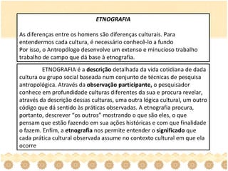 ETNOGRAFIA As diferenças entre os homens são diferenças culturais. Para entendermos cada cultura, é necessário conhecê-lo a fundo Por isso, o Antropólogo desenvolve um extenso e minucioso trabalho trabalho de campo que dá base à etnografia. ETNOGRAFIA é a  descrição  detalhada da vida cotidiana de dada cultura ou grupo social baseada num conjunto de técnicas de pesquisa antropológica. Através da  observação participante,  o pesquisador conhece em profundidade culturas diferentes da sua e procura revelar, através da descrição dessas culturas, uma outra lógica cultural, um outro código que dá sentido às práticas observadas. A etnografia procura, portanto, descrever “os outros” mostrando o que são eles, o que pensam que estão fazendo em sua ações históricas e com que finalidade o fazem. Enfim, a  etnografia  nos permite entender o  significado  que cada prática cultural observada assume no contexto cultural em que ela ocorre  