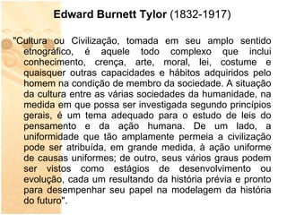 Edward Burnett Tylor  (1832-1917) "Cultura ou Civilização, tomada em seu amplo sentido etnográfico, é aquele todo complexo que inclui conhecimento, crença, arte, moral, lei, costume e quaisquer outras capacidades e hábitos adquiridos pelo homem na condição de membro da sociedade. A situação da cultura entre as várias sociedades da humanidade, na medida em que possa ser investigada segundo princípios gerais, é um tema adequado para o estudo de leis do pensamento e da ação humana. De um lado, a uniformidade que tão amplamente permeia a civilização pode ser atribuída, em grande medida, à ação uniforme de causas uniformes; de outro, seus vários graus podem ser vistos como estágios de desenvolvimento ou evolução, cada um resultando da história prévia e pronto para desempenhar seu papel na modelagem da história do futuro". 