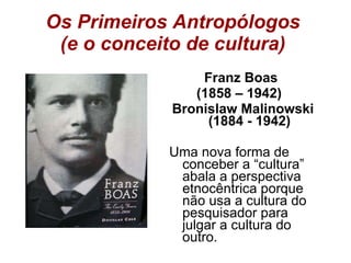Os Primeiros Antropólogos  (e o conceito de cultura)  Franz Boas  (1858 – 1942)  Bronislaw Malinowski (1884 - 1942) Uma nova forma de conceber a “cultura” abala a perspectiva etnocêntrica porque não usa a cultura do pesquisador para julgar a cultura do outro. 