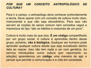 POR QUE UM CONCEITO ANTROPOLÓGICO DE CULTURA? Para ir a campo, o antropólogo deve conhecer profundamente a teoria. Deve operar com um conceito de cultura muito claro, instrumental e que não seja etnocêntrico. Para isso não servem as noções do senso comum nem conceitos vagos e imprecisos do tipo “são os hábitos e costumes de um povo”. Cultura é muito mais do que isso.  É um código  compartilhado por um grupo social. A cultura é aprendida dentro desse grupo, portanto,  não é biológica.  Qualquer ser humano pode aprender qualquer cultura desde que seja socializado dentro dela ao nascer. Isso não tem nada a ver com genética. Ao sermos introduzidos numa cultura (por nascimento ou adoção) aprendemos um  código  uma maneira de agir e pensar que permite a comunicação e a vida em sociedade.   