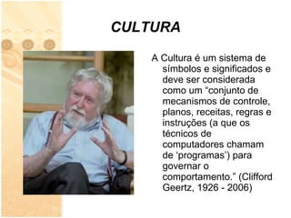 CULTURA A Cultura é um sistema de símbolos e significados e deve ser considerada como um “conjunto de mecanismos de controle, planos, receitas, regras e instruções (a que os técnicos de computadores chamam de ‘programas’) para governar o comportamento.” (Clifford Geertz, 1926 - 2006) 