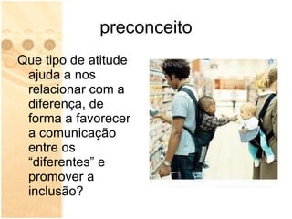 preconceito Que tipo de atitude ajuda a nos relacionar com a diferença, de forma a favorecer a comunicação entre os “diferentes” e promover a inclusão? 