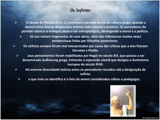 Os Sofistas O século do Péricles (V a. C.) constitui o período áureo da cultura grega, quando a democrática Atenas desenvolve intensa vida cultural e artística. Os pensadores do período clássico o enfoque passa a ser antropológico, abrangendo a moral e a política.  Só nos restam fragmentos de suas obras, além das referencias muitas vezes tendenciosas feitas por filósofos posteriores.  Os sofistas sempre foram mal interpretados por causa das criticas que a eles fizeram Sócrates e Platão. seus pensamentos foram reabilitados por Hegel no século XIX, que passou a ser denominado Aufklarung grega, imitando a expressão alemã que designa o iluminismo europeu do século XVIII. Há enorme diversidade teórica entre os pensadores reunidos sob a designação de sofista. o que mais os identifica é o fato de serem considerados sábios e pedagogos.  