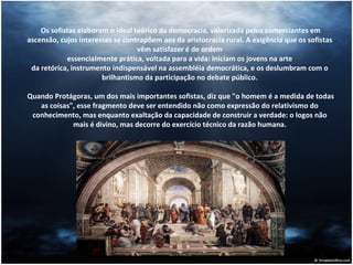 Os sofistas elaboram o ideal teórico da democracia, valorizada pelos comerciantes em ascensão, cujos interesses se contrapõem aos da aristocracia rural. A exigência que os sofistas vêm satisfazer é de ordem essencialmente prática, voltada para a vida: iniciam os jovens na arte da retórica, instrumento indispensável na assembléia democrática, e os deslumbram com o brilhantismo da participação no debate público.    Quando Protágoras, um dos mais importantes sofistas, diz que "o homem é a medida de todas as coisas", esse fragmento deve ser entendido não como expressão do relativismo do conhecimento, mas enquanto exaltação da capacidade de construir a verdade: o logos não mais é divino, mas decorre do exercício técnico da razão humana. 