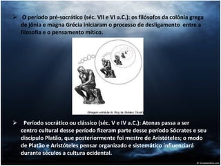 O período pré-socrático (séc. VII e VI a.C.): os filósofos da colônia grega de jônia e magna Grécia iniciaram o processo de desligamento  entre a filosofia e o pensamento mítico. Período socrático ou clássico (séc. V e IV a.C.): Atenas passa a ser centro cultural desse período fizeram parte desse período Sócrates e seu discípulo Platão, que posteriormente foi mestre de Aristóteles; o modo de Platão e Aristóteles pensar organizado e sistemático influenciará durante séculos a cultura ocidental. 