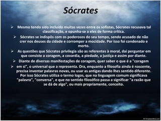 Sócrates Mesmo tendo sido incluído muitas vezes entre os sofistas, Sócrates recusava tal classificação, e opunha-se a eles de forma crítica. Sócrates se indispôs com os poderosos do seu tempo, sendo acusado de não crer nos deuses da cidade e corromper a mocidade. Por isso foi condenado e morto. As questões que Sócrates privilegia são as referentes à moral, daí perguntar em que consiste a coragem, a covardia, a piedade, a justiça e assim por diante. Diante de diversas manifestações de coragem, quer saber o que é a "coragem em si", o universal que a representa. Ora, enquanto a filosofia ainda é nascente, precisa inventar palavras novas, ou usar as antigas dando lhes sentido diferente. Por isso Sócrates utiliza o termo logos, que na linguagem comum significava "palavra", "conversa", e que no sentido filosófico passa a significar "a razão que se dá de algo", ou mais propriamente, conceito. 