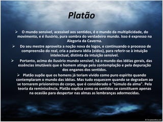 Platão O mundo sensível, acessível aos sentidos, é o mundo da multiplicidade, do movimento, e é ilusório, pura sombra do verdadeiro mundo. Isso é expresso na Alegoria da Caverna. Do seu mestre aproveita a noção nova de logos, e continuando o processo de compreensão do real, cria a palavra idéia (eidos), para referir-se à intuição intelectual, distinta da intuição sensível. Portanto, acima do ilusório mundo sensível, há o mundo das idéias gerais, das essências imutáveis que o homem atinge pela contemplação e pela depuração dos enganos dos sentidos. Platão supõe que os homens já teriam vivido como puro espírito quando contemplaram o mundo das idéias. Mas tudo esquecem quando se degradam ao se tornarem prisioneiros do corpo, que é considerado o "túmulo da alma". Pela teoria da reminiscência, Platão explica como os sentidos se constituem apenas na ocasião para despertar nas almas as lembranças adormecidas. 
