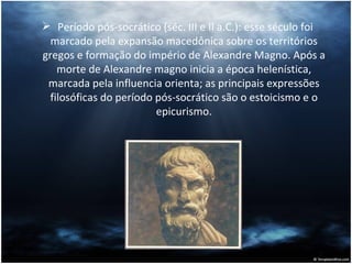 Período pós-socrático (séc. III e II a.C.): esse século foi marcado pela expansão macedônica sobre os territórios gregos e formação do império de Alexandre Magno. Após a morte de Alexandre magno inicia a época helenística, marcada pela influencia orienta; as principais expressões filosóficas do período pós-socrático são o estoicismo e o epicurismo. 