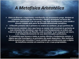 A Metafísica Aristotélica Entre as diversas e importantes contribuições do pensamento grego, destaca-se o caminho percorrido por Parmênides, Platão e Aristóteles na busca dos conceitos que explicassem o ser em geral e que hoje reconhecemos como sendo o assunto tratado pela parte da filosofia denominada metafísica. A filosofia primeira não é primeira na ordem no conhecer, já que partimos do conhecimento sensível, mas a que busca as causas mais universais (e portanto as mais distantes dos sentidos) e que são as mais fundamentais na ordem real. Trata-se da parte nuclear da filosofia, onde se estuda "o ser enquanto ser isto é, o ser independentemente de suas determinações particulares. É a metafísica que fornece a todas as outras ciências o fundamento comum, o objeto que elas investigam e os princípios dos quais dependem. Mas nenhuma ciência examina tais Conceitos: E nesse sentido que consideramos que o objeto da metafísica consiste em examinar o ser e suas propriedades. 