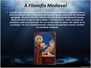 A Filosofia Medieval A igreja surge como força espiritual e política. Essa influencia religiosa se deve a diversos motivos, após a dissolução do império a igreja representa um elemento agregador. Do ponto de vista cultural, ela atua de forma fundamental porque depois de tanto tempo na obscuridade, a herança Greco - latina ressurge nos mosteiros, onde foi preservada. Em um mundo onde os nobres não sabem ler só os monges. Por isso a fundamentação religiosa dos princípios morais e jurídico da sociedade medieval. 