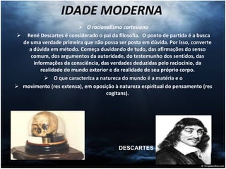 IDADE MODERNA  O racionalismo cartesiano René Descartes é considerado o pai da filosofia.  O ponto de partida é a busca de uma verdade primeira que não possa ser posta em dúvida. Por isso, converte a dúvida em método. Começa duvidando de tudo, das afirmações do senso comum, dos argumentos da autoridade, do testemunho dos sentidos, das informações da consciência, das verdades deduzidas pelo raciocínio, da realidade do mundo exterior e da realidade de seu próprio corpo. O que caracteriza a natureza do mundo é a matéria e o movimento (res extensa), em oposição à natureza espiritual do pensamento (res cogitans). DESCARTES 