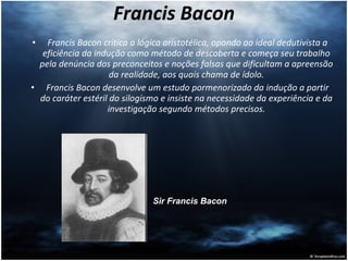 Francis Bacon Francis Bacon critica a lógica aristotélica, opondo ao ideal dedutivista a eficiência da indução como método de descoberta e começa seu trabalho pela denúncia dos preconceitos e noções falsas que dificultam a apreensão da realidade, aos quais chama de ídolo. Francis Bacon desenvolve um estudo pormenorizado da indução a partir do caráter estéril do silogismo e insiste na necessidade da experiência e da investigação segundo métodos precisos. Sir Francis Bacon   