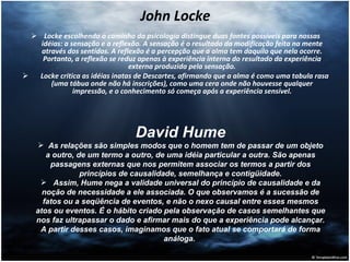 John Locke Locke escolhendo o caminho da psicologia distingue duas fontes possíveis para nossas idéias: a sensação e a reflexão. A sensação é o resultado da modificação feita na mente através dos sentidos. A reflexão é a percepção que a alma tem daquilo que nela ocorre. Portanto, a reflexão se reduz apenas à experiência interna do resultado da experiência externa produzida pela sensação. Locke critica as idéias inatas de Descartes, afirmando que a alma é como uma tabula rasa (uma tábua onde não há inscrições), como uma cera onde não houvesse qualquer impressão, e o conhecimento só começa após a experiência sensível. David Hume As relações são simples modos que o homem tem de passar de um objeto a outro, de um termo a outro, de uma idéia particular a outra. São apenas passagens externas que nos permitem associar os termos a partir dos princípios de causalidade, semelhança e contigüidade. Assim, Hume nega a validade universal do princípio de causalidade e da noção de necessidade a ele associada. O que observamos é a sucessão de fatos ou a seqüência de eventos, e não o nexo causal entre esses mesmos atos ou eventos. É o hábito criado pela observação de casos semelhantes que nos faz ultrapassar o dado e afirmar mais do que a experiência pode alcançar. A partir desses casos, imaginamos que o fato atual se comportará de forma análoga.  