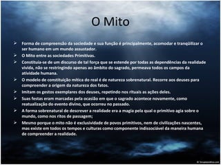 O Mito Forma de compreensão da sociedade e sua função é principalmente, acomodar e tranqüilizar o ser humano em um mundo assustador. O Mito entre as sociedades Primitivas. Constituía-se de um discurso de tal força que se estende por todas as dependências da realidade vivida, não se restringindo apenas ao âmbito do sagrado, permeava todos os campos da atividade humana. O modelo de constituição mítica do real é de natureza sobrenatural. Recorre aos deuses para compreender a origem da natureza dos fatos. Imitam os gestos exemplares dos deuses, repetindo nos rituais as ações deles. Suas festas eram marcadas pela ocasião em que o sagrado acontece novamente, como reatualização do evento divino, que ocorreu no passado. A forma sobrenatural de descrever a realidade era a magia pela qual o primitivo agia sobre o mundo, como nos ritos de passagem;  Mesmo porque o mito não é exclusividade de povos primitivos, nem de civilizações nascentes, mas existe em todos os tempos e culturas como componente indissociável da maneira humana de compreender a realidade. 