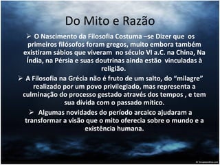 Do Mito e Razão O Nascimento da Filosofia Costuma –se Dizer que  os primeiros filósofos foram gregos, muito embora também existiram sábios que viveram  no século VI a.C. na China, Na Índia, na Pérsia e suas doutrinas ainda estão  vinculadas à religião.  A Filosofia na Grécia não é fruto de um salto, do “milagre” realizado por um povo privilegiado, mas representa a culminação do processo gestado através dos tempos , e tem sua dívida com o passado mítico. Algumas novidades do período arcaico ajudaram a transformar a visão que o mito oferecia sobre o mundo e a existência humana. 
