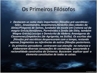 Os Primeiros Filósofos Destacam-se como mais importantes filósofos pré-socráticos : tales , Anaximandro, Anaxímenes,Heráclito (das cidades da Jônia);Pitágoras de Samos, fundador da escola em Cratona sul da magna Grécia;Xenófanes, Parmênides e Zenão (de Eléia, também Magna Grécia);Leucipo e Demócrito de Abdera; Anaxágoras de Clozamenes;Empédocles (de Agrigento, na Sicília). Os escritos dos filósofos pré-socráticos despareceram com o tempo, restando apenas fragmentos ou referências de outros filósofos posteriores.  Os primeiros pensadores  centravam sua atenção  na natureza e elaboraram diversas concepções de cosmologia, procurando a racionalidade construtiva do Universo. Buscavam  explicar qual  o elemento constitutivo de todas as coisas. 