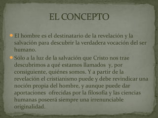 El hombre es el destinatario de la revelación y la
salvación para descubrir la verdadera vocación del ser
humano.
Sólo a la luz de la salvación que Cristo nos trae
descubrimos a qué estamos llamados y, por
consiguiente, quiénes somos. Y a partir de la
revelación el cristianismo puede y debe revindicar una
noción propia del hombre, y aunque puede dar
aportaciones ofrecidas por la filosofía y las ciencias
humanas poseerá siempre una irrenunciable
originalidad.
 