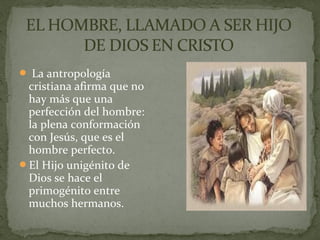 La antropología
cristiana afirma que no
hay más que una
perfección del hombre:
la plena conformación
con Jesús, que es el
hombre perfecto.
El Hijo unigénito de
Dios se hace el
primogénito entre
muchos hermanos.
 
