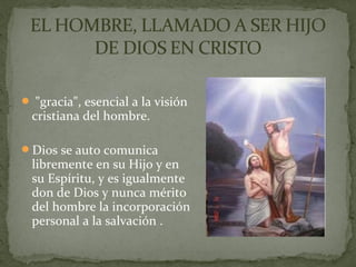  "gracia", esencial a la visión
cristiana del hombre.
Dios se auto comunica
libremente en su Hijo y en
su Espíritu, y es igualmente
don de Dios y nunca mérito
del hombre la incorporación
personal a la salvación .
 