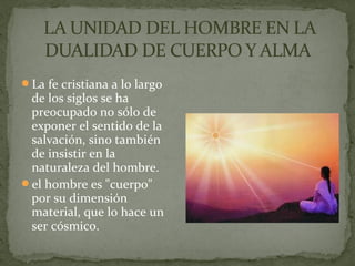 La fe cristiana a lo largo
de los siglos se ha
preocupado no sólo de
exponer el sentido de la
salvación, sino también
de insistir en la
naturaleza del hombre.
el hombre es "cuerpo"
por su dimensión
material, que lo hace un
ser cósmico.
 