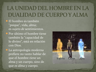 El hombre es también
"psique", vida, alma;
es sujeto de sentimientos.
Por último el hombre tiene
también la "capacidad de
lo divino", está en relación
con Dios.
La antropología moderna
prefiere no tanto hablar de
que el hombre tiene un
alma y un cuerpo, sino de
que es alma y cuerpo.
 