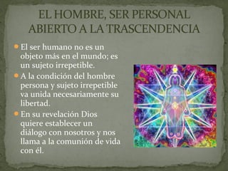 El ser humano no es un
objeto más en el mundo; es
un sujeto irrepetible.
A la condición del hombre
persona y sujeto irrepetible
va unida necesariamente su
libertad.
En su revelación Dios
quiere establecer un
diálogo con nosotros y nos
llama a la comunión de vida
con él.
 