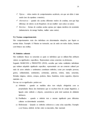 14
 Típicas – vários modos de comportamentos aceitáveis, em que um deles é mais
usado (uso da capulana e mussiro);
 Alternativas – quando são aceitas diferentes modos de conduta, sem que haja
diferença de valores ou de frequência de uso (mulher usar calcas ou saias);
 Restritas – formas de conduta aceitas apenas por alguns membros da sociedade
(indumentaria do monge budista, mulher saias curtas).
9.2. Normas comportamentais
São comportamentos reais dos indivíduos em determinadas situações, que fogem as
normas ideias. Exemplo: A Pulseira no tornozelo, uso de anéis em todos dedos, homens
com brincos nas orelhas.
10. Símbolos culturais
São realidades físicas ou sensoriais as quais os indivíduos que os utilizam lhes atribuem
valores ou significados específicos. Representam coisas concretas ou abstractas.
Segundo MARCONI e PRESOTTO (2010), acredita que todas realidades individuais
que tenham adquirido significado específico, representado em um contexto cultural por
meio de actos atitudes e sentimentos constituem símbolos, como por exemplo: pessoas,
gestos, solidariedade, sentimentos, cerimonias, palavras, ordens, sinais, sensoriais,
fórmulas mágicas, valores, crenças, poderes, hinos, bandeiras, textos sagrados, objectos
materiais etc.
Por sua vez os significados podem ser:
a) Arbitrário - quando as medidas nãos tem relação obrigatória com as
propriedades físicas dos fenómenos que os recebem fora do campo linguístico, a
ligação entre símbolo e objecto, caracteriza-se pela total ausência de afinidade
intrínseca.
b) Partilhados – quando o símbolo tem o mesmo significado para diferentes
culturas ou determinada sociedade;
c) Referenciais – Quando os símbolos referem-se a uma coisa especifica. Exemplo:
a cor branca, símbolo de luto entre os macondes, hino nacional.
 