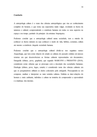 16
Conclusão
A antropologia cultura é o ramo das ciências antropológicas que visa ao conhecimento
completo do homem, o que torna sua expectativa muito vulgar, revelando os factos da
natureza e cultural, compreendendo a existência humana em todas os seus aspectos no
espaço e no tempo, partindo do princípio da estrutura biopsiquica.
Podemos concluir que a antropologia cultural numa sociedade, tem a missão de
conhecer os factos naturais ou seja conhecer o modo de vida, hábitos, costumes, cultura
ate mesmo a existência daquela sociedade humana.
Podemos concluir que a antropologia cultural divide-se nos seguintes ramos:
Arqueologia, que tem como objecto de estudo as culturas do passado extintas em épocas
remotas em que desenvolveram as formas culturais representadas em documentos;
Etnografia (éthnos, povo, graphein), que segundo MARCONI e PRESOTTO (2010),
consideram como ciências que se preocupa com a descrição das sociedades humanas;
Etnologia (éthnos, povo, logos, estudo) é considerado ramo das ciências culturais em
que os pesquisadores utilizam os dados colectados pelo etnógrafo. Preocupando-se em
comparar, analisar e interpretar as mais variadas culturas. Enfatiza as inter-relações do
homem e meio ambiente, individuo e cultura na tentativa de compreender a operosidade
e a mudança das mesmas.
 
