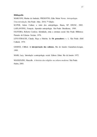 17
Bibliografia
MARCONI, Marina de Andrade; PRESOTTO, Zélia Maria Neves. Antropologia.
Uma introdução, São Paulo: Atlas. 2010, 7ª Edição.
KUPER, Adam. Cultura: a visão dos antropólogos. Bauru, SP: EDUSC, 2002.
LAPLANTINE, François. Aprender antropologia. São Paulo: Brasiliense, 1989.
OLIVEIRA, Roberto Cardoso. Identidade, etnia e estrutura social. São Paulo: Biblioteca
Pioneira de Ciências Sociais, 1976.
LEVI-STRAUSS, Claude. Raça e História. In: Os pensadores v. L. São Paulo: Abril
Cultural, 1976
GEERTZ, Clifford. A interpretação das culturas. Rio de Janeiro: Guanabara-koogan,
1989.
MAIR, Lucy. Introdução a antropologia social. Editora Zahar. Rio de Janeiro 1972.
MASSENZIO, Marcello. A história das religiões na cultura moderna. São Paulo:
Hedra, 2005.
 