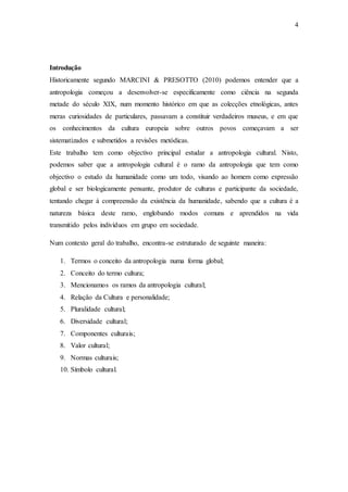 4
Introdução
Historicamente segundo MARCINI & PRESOTTO (2010) podemos entender que a
antropologia começou a desenvolver-se especificamente como ciência na segunda
metade do século XIX, num momento histórico em que as colecções etnológicas, antes
meras curiosidades de particulares, passavam a constituir verdadeiros museus, e em que
os conhecimentos da cultura europeia sobre outros povos começavam a ser
sistematizados e submetidos a revisões metódicas.
Este trabalho tem como objectivo principal estudar a antropologia cultural. Nisto,
podemos saber que a antropologia cultural é o ramo da antropologia que tem como
objectivo o estudo da humanidade como um todo, visando ao homem como expressão
global e ser biologicamente pensante, produtor de culturas e participante da sociedade,
tentando chegar á compreensão da existência da humanidade, sabendo que a cultura é a
natureza básica deste ramo, englobando modos comuns e aprendidos na vida
transmitido pelos indivíduos em grupo em sociedade.
Num contexto geral do trabalho, encontra-se estruturado de seguinte maneira:
1. Termos o conceito da antropologia numa forma global;
2. Conceito do termo cultura;
3. Mencionamos os ramos da antropologia cultural;
4. Relação da Cultura e personalidade;
5. Pluralidade cultural;
6. Diversidade cultural;
7. Componentes culturais;
8. Valor cultural;
9. Normas culturais;
10. Símbolo cultural.
 
