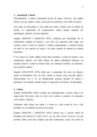 5
1. Antropologia Cultural
Etimologicamente a palavra antropologia provem do grego Anthropos, que significa
homem, logo que significa estudo, o que pode ser considerada como estudo do homem.
Este campo da antropologia é o mais amplo que estuda o homem como ser cultural, ela
focaliza no conhecimento do comportamento cultural humano adquirido por
aprendizagem analisado em todas dimensões.
Segundo MARCONI e PRESOTTO (2010), consideram que antropologia visa ao
conhecimento completo do homem, o que torna sua expectativa muito vulgar, este
conceito, revela os factos da natureza e cultural, compreendendo a existência humana
em todas os seus aspectos no espaço e no tempo, partindo do princípio da estrutura
biopsiquica.
O seu objecto de estudo engloba formas físicas primitivas e actuais do homem e suas
manifestações culturais, com muito enfoque nos grupos culturalmente diferentes, um
exemplo concreto o estudo do homem fóssil, suas mudanças evolutivas, sua anatomia e
suas produções culturais
Segundo LAPLANTINE (1976), afirma que a antropologia fixa como seu objectivo
estudo da humanidade como um todo, visando ao homem como expressão global e
biopsicocultural, isto é, ser um biologicamente pensante, produtor de culturas e
participante da sociedade, tentando chegar á compreensão da existência da humanidade.
2. Cultura
Segundo MASSENZIO (2005), considera que etimologicamente a palavra cultura é de
origem latina. Este termo, deriva do verbo colere (cultivar ou instruir) e do substantivo
cultus (cultivo, instrução).
Poderíamos então afirmar que cultura é a forma ou o jeito comum de viver a vida
quotidiana na sua totalidade por parte de um grupo.
Segundo MARCONI e PRESOTTO (2010), afirmam que o conceito cultura foi
formulado pelo Edward B. Taylor (1871), na sua obra Cultura Primitiva, em que
postulava cultura como todo complexo que inclui conhecimento, crença, arte, moral, lei,
 
