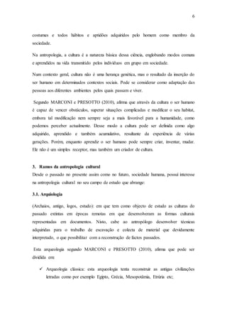 6
costumes e todos hábitos e aptidões adquiridos pelo homem como membro da
sociedade.
Na antropologia, a cultura é a natureza básica dessa ciência, englobando modos comuns
e aprendidos na vida transmitido pelos indivíduos em grupo em sociedade.
Num contexto geral, cultura não é uma herança genética, mas o resultado da inserção do
ser humano em determinados contextos sociais. Pode se considerar como adaptação das
pessoas aos diferentes ambientes pelos quais passam e viver.
Segundo MARCONI e PRESOTTO (2010), afirma que através da cultura o ser humano
é capaz de vencer obstáculos, superar situações complicadas e modificar o seu habitat,
embora tal modificação nem sempre seja a mais favorável para a humanidade, como
podemos perceber actualmente. Desse modo a cultura pode ser definida como algo
adquirido, aprendido e também acumulativo, resultante da experiência de várias
gerações. Porém, enquanto aprendiz o ser humano pode sempre criar, inventar, mudar.
Ele não é um simples receptor, mas também um criador de cultura.
3. Ramos da antropologia cultural
Desde o passado no presente assim como no futuro, sociedade humana, possuí interesse
na antropologia cultural no seu campo de estudo que abrange:
3.1. Arquiologia
(Archaios, antigo, logos, estudo): em que tem como objecto de estudo as culturas do
passado extintas em épocas remotas em que desenvolveram as formas culturais
representadas em documentos. Nisto, cabe ao antropólogo desenvolver técnicas
adquiridas para o trabalho de escavação e colecta de material que devidamente
interpretado, o que possibilitar com a reconstrução de factos passados.
Esta arqueologia segundo MARCONI e PRESOTTO (2010), afirma que pode ser
dividida em:
 Arqueologia clássica: esta arqueologia tenta reconstruir as antigas civilizações
letradas como por exemplo Egipto, Grécia, Mesopotâmia, Etrúria etc;
 