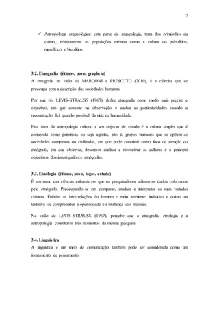 7
 Antropologia arqueológica: esta parte da arqueologia, trata dos primórdios da
cultura, relativamente as populações extintas como a cultura do paleolítico,
mesolítico e Neolítico.
3.2. Etnografia (éthnos, povo, graphein)
A etnografia na visão de MARCONI e PRESOTTO (2010), é a ciências que se
preocupa com a descrição das sociedades humanas.
Por sua vês LEVIS-STRAUSS (1967), define etnografia como modo mais preciso e
objectivo, em que consiste na observação e analisa as particularidades visando a
reconstrução fiel quando possível da vida da humanidade.
Esta área da antropologia cultura o seu objecto de estudo é a cultura simples que é
conhecida como primitivas ou seja agrafas, isto é, grupos humanos que se opõem as
sociedades complexas ou civilizadas, em que pode constituir como foco de atenção do
etnógrafo, em que observar, descrever analisar e reconstruir as culturas é o principal
objectivos dos investigadores etnógrafos.
3.3. Etnologia (éthnos, povo, logos, estudo)
É um ramo das ciências culturais em que os pesquisadores utilizam os dados colectados
pelo etnógrafo. Preocupando-se em comparar, analisar e interpretar as mais variadas
culturas. Enfatiza as inter-relações do homem e meio ambiente, individuo e cultura na
tentativa de compreender a operosidade e a mudança das mesmas.
Na visão de LEVIS-STRAUSS (1967), percebe que a etnografia, etnologia e a
antropologia constituem três momentos da mesma pesquisa.
3.4. Linguística
A linguística é um meio de comunicação também pode ser considerada como um
instrumento de pensamento.
 