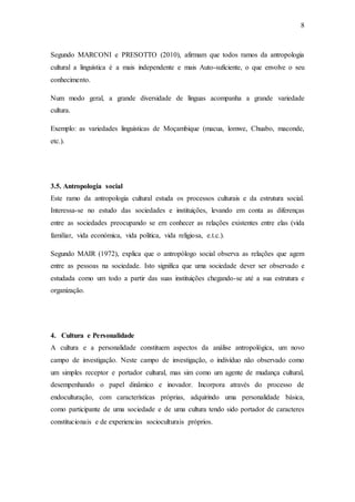 8
Segundo MARCONI e PRESOTTO (2010), afirmam que todos ramos da antropologia
cultural a linguística é a mais independente e mais Auto-suficiente, o que envolve o seu
conhecimento.
Num modo geral, a grande diversidade de línguas acompanha a grande variedade
cultura.
Exemplo: as variedades linguísticas de Moçambique (macua, lomwe, Chuabo, maconde,
etc.).
3.5. Antropologia social
Este ramo da antropologia cultural estuda os processos culturais e da estrutura social.
Interessa-se no estudo das sociedades e instituições, levando em conta as diferenças
entre as sociedades preocupando se em conhecer as relações existentes entre elas (vida
familiar, vida económica, vida politica, vida religiosa, e.t.c.).
Segundo MAIR (1972), explica que o antropólogo social observa as relações que agem
entre as pessoas na sociedade. Isto significa que uma sociedade dever ser observado e
estudada como um todo a partir das suas instituições chegando-se até a sua estrutura e
organização.
4. Cultura e Personalidade
A cultura e a personalidade constituem aspectos da análise antropológica, um novo
campo de investigação. Neste campo de investigação, o indivíduo não observado como
um simples receptor e portador cultural, mas sim como um agente de mudança cultural,
desempenhando o papel dinâmico e inovador. Incorpora através do processo de
endoculturação, com características próprias, adquirindo uma personalidade básica,
como participante de uma sociedade e de uma cultura tendo sido portador de caracteres
constitucionais e de experiencias socioculturais próprios.
 